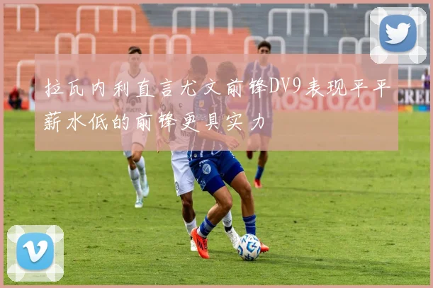拉瓦内利直言尤文前锋DV9表现平平薪水低的前锋更具实力