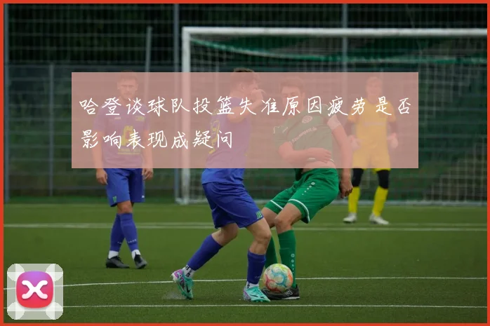 哈登谈球队投篮失准原因疲劳是否影响表现成疑问
