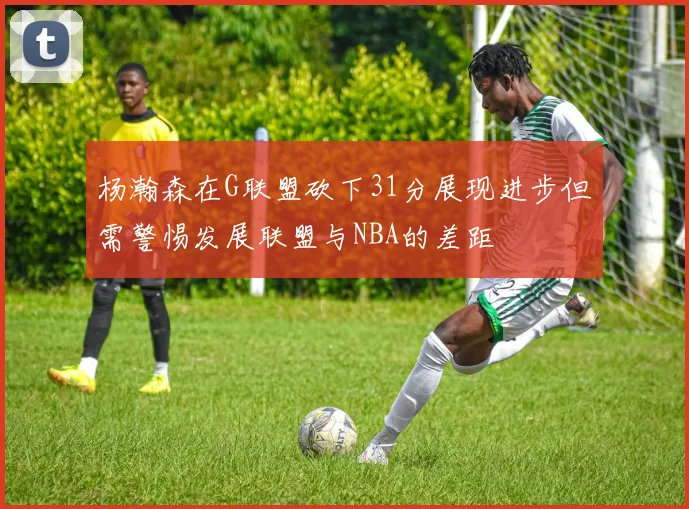 杨瀚森在G联盟砍下31分展现进步但需警惕发展联盟与NBA的差距