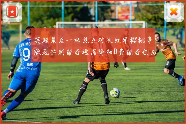 英超最后一轮焦点对决红军樱桃争欧冠热刺能否逃离降级B费能否创历史新高