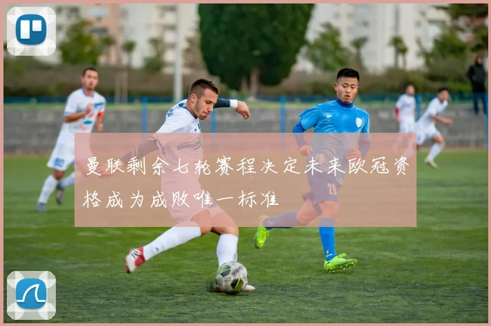 曼联剩余七轮赛程决定未来欧冠资格成为成败唯一标准