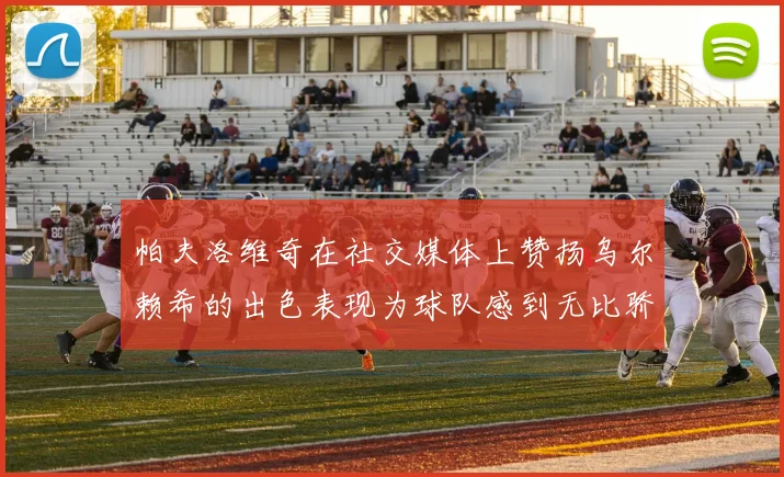 帕夫洛维奇在社交媒体上赞扬乌尔赖希的出色表现为球队感到无比骄傲
