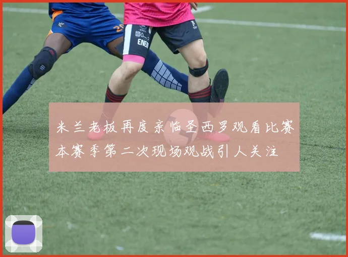 米兰老板再度亲临圣西罗观看比赛本赛季第二次现场观战引人关注