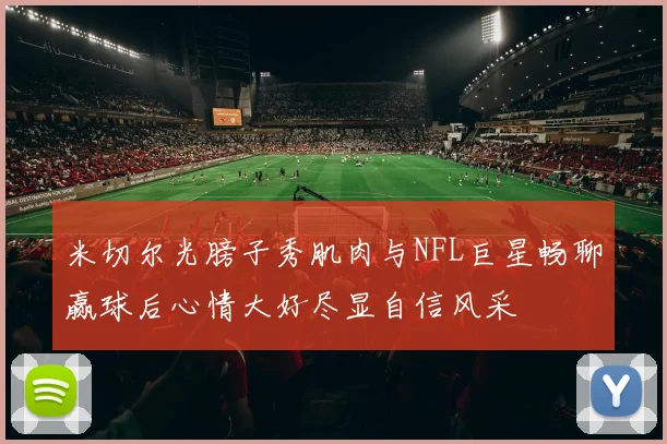 米切尔光膀子秀肌肉与NFL巨星畅聊赢球后心情大好尽显自信风采