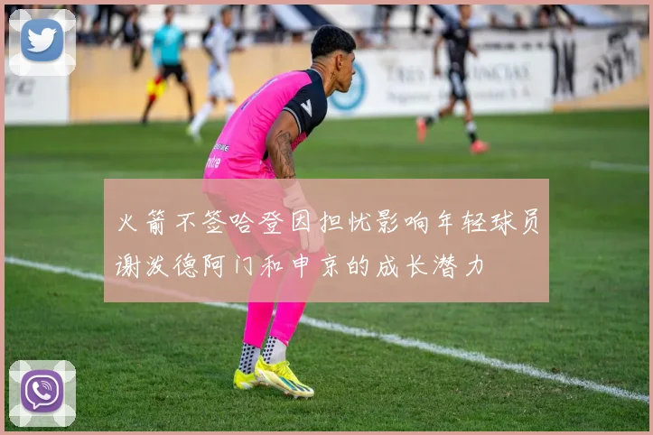 火箭不签哈登因担忧影响年轻球员谢泼德阿门和申京的成长潜力