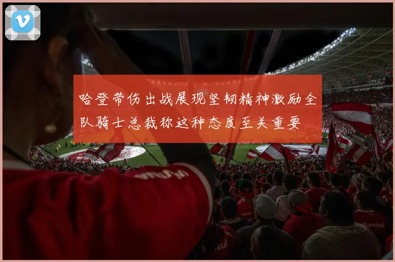 哈登带伤出战展现坚韧精神激励全队骑士总裁称这种态度至关重要