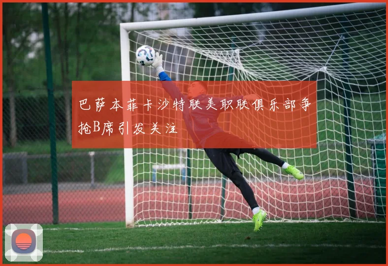 巴萨本菲卡沙特联美职联俱乐部争抢B席引发关注
