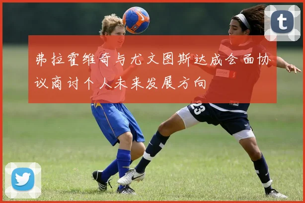 弗拉霍维奇与尤文图斯达成会面协议商讨个人未来发展方向