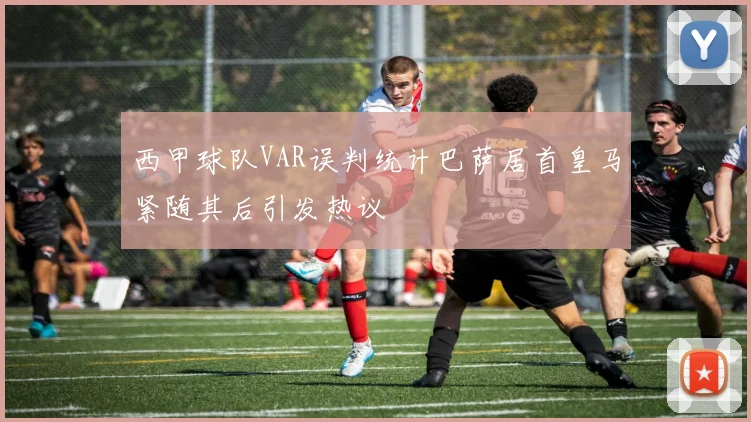 西甲球队VAR误判统计巴萨居首皇马紧随其后引发热议