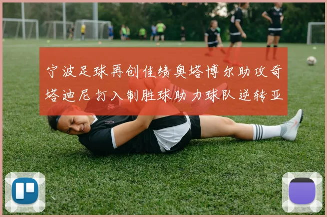 宁波足球再创佳绩奥塔博尔助攻奇塔迪尼打入制胜球助力球队逆转亚泰