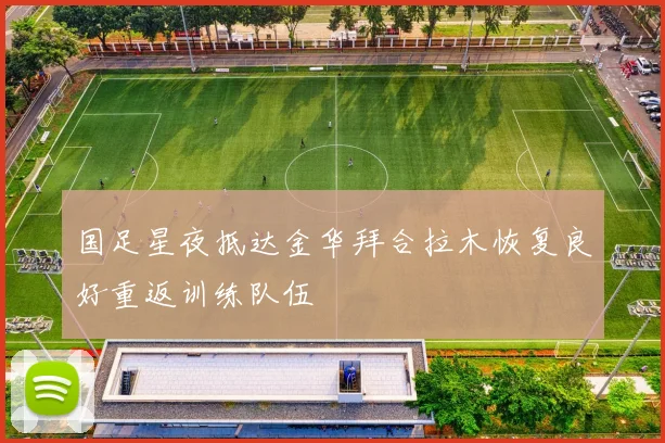 国足星夜抵达金华拜合拉木恢复良好重返训练队伍