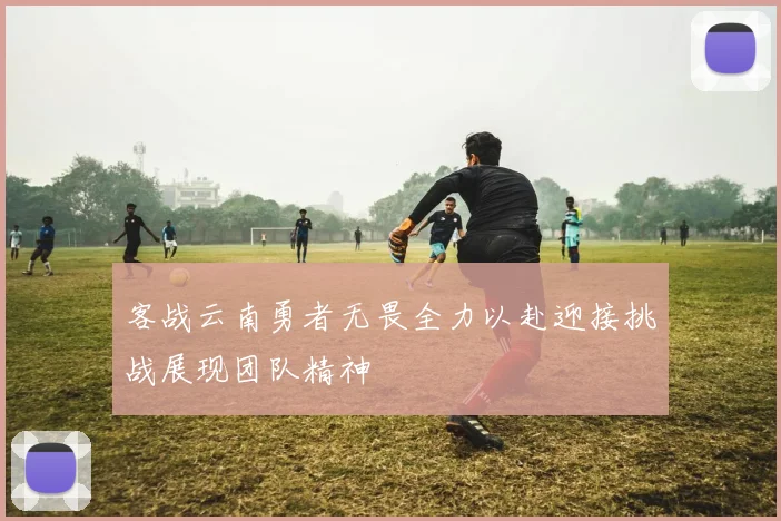 客战云南勇者无畏全力以赴迎接挑战展现团队精神