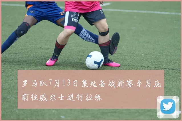 罗马队7月13日集结备战新赛季月底前往威尔士进行拉练