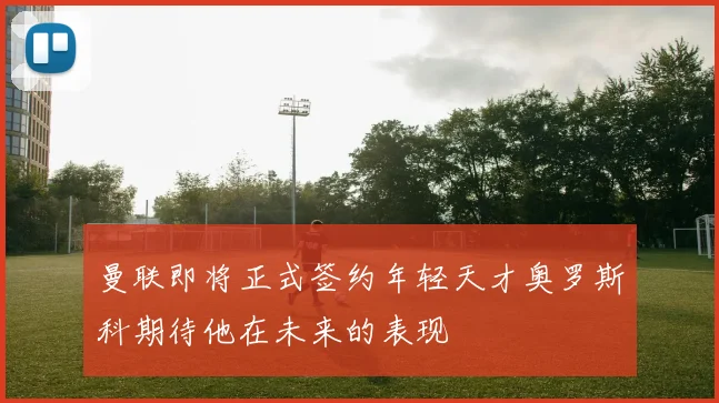 曼联即将正式签约年轻天才奥罗斯科期待他在未来的表现