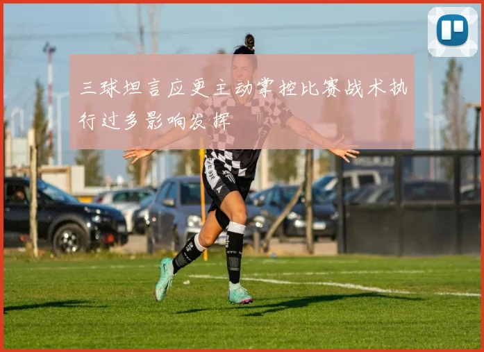 三球坦言应更主动掌控比赛战术执行过多影响发挥