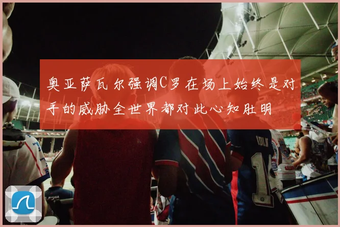奥亚萨瓦尔强调C罗在场上始终是对手的威胁全世界都对此心知肚明
