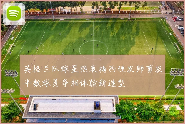 英格兰队球星热衷梅西理发师剪发半数球员争相体验新造型