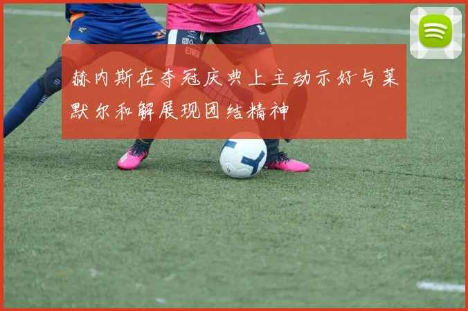 赫内斯在夺冠庆典上主动示好与莱默尔和解展现团结精神