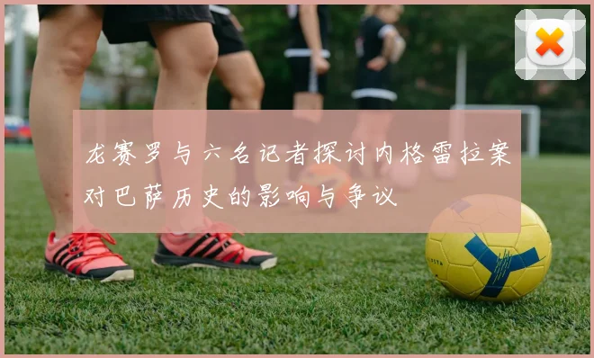 龙赛罗与六名记者探讨内格雷拉案对巴萨历史的影响与争议