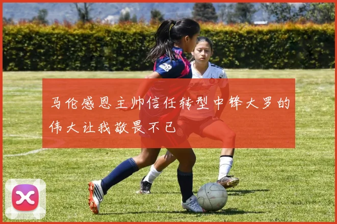 马伦感恩主帅信任转型中锋大罗的伟大让我敬畏不已