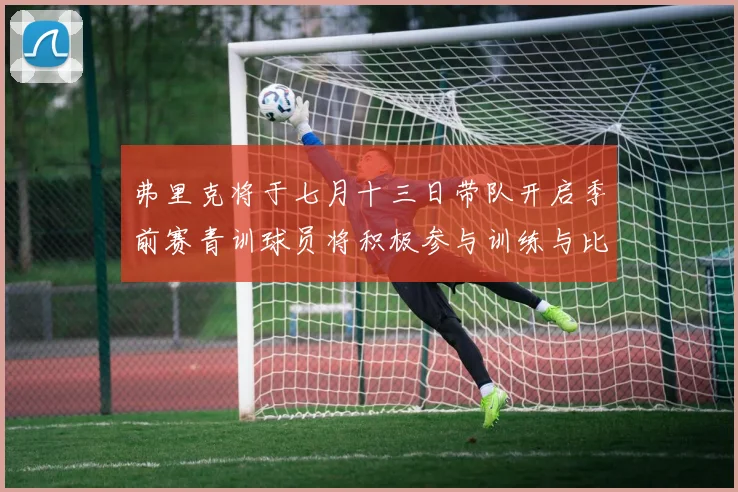 弗里克将于七月十三日带队开启季前赛青训球员将积极参与训练与比赛