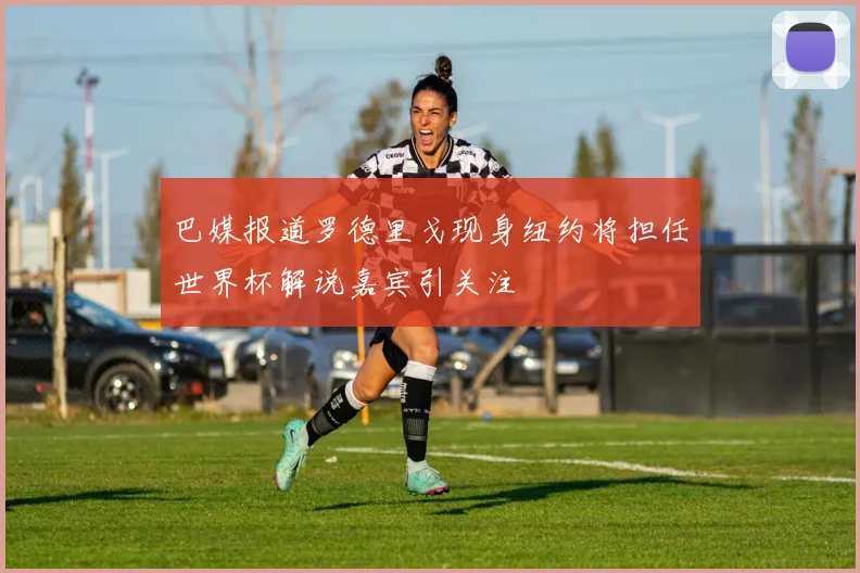 巴媒报道罗德里戈现身纽约将担任世界杯解说嘉宾引关注