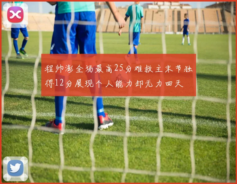 程帅澎全场最高25分难救主末节独得12分展现个人能力却无力回天